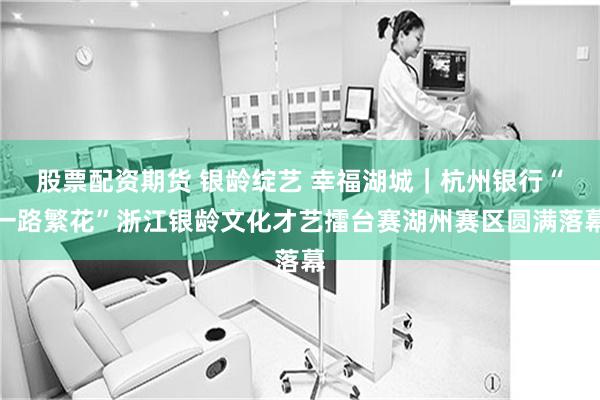 股票配资期货 银龄绽艺 幸福湖城｜杭州银行“一路繁花”浙江银龄文化才艺擂台赛湖州赛区圆满落幕