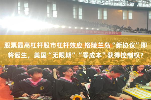 股票最高杠杆股市杠杆效应 格陵兰岛“新协议”即将诞生，美国“无限期”“零成本”获得控制权？