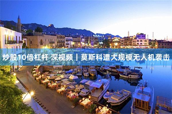炒股10倍杠杆 深视频｜莫斯科遭大规模无人机袭击