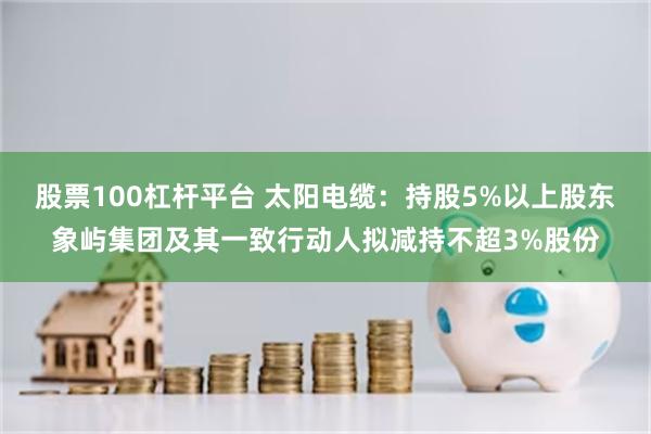 股票100杠杆平台 太阳电缆：持股5%以上股东象屿集团及其一致行动人拟减持不超3%股份