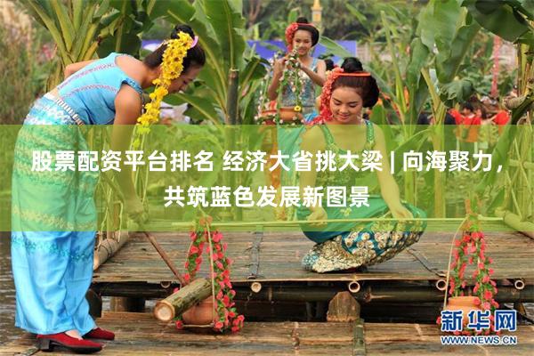 股票配资平台排名 经济大省挑大梁 | 向海聚力，共筑蓝色发展新图景