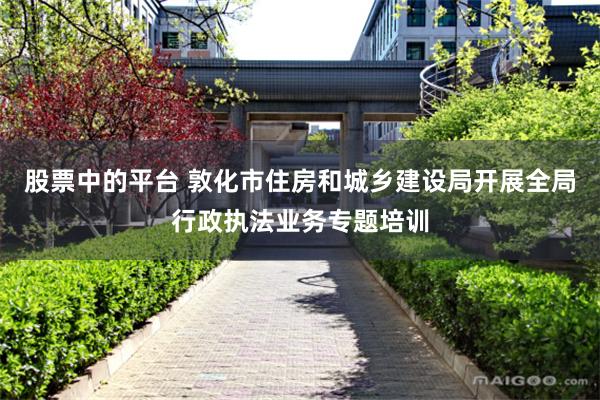 股票中的平台 敦化市住房和城乡建设局开展全局行政执法业务专题培训