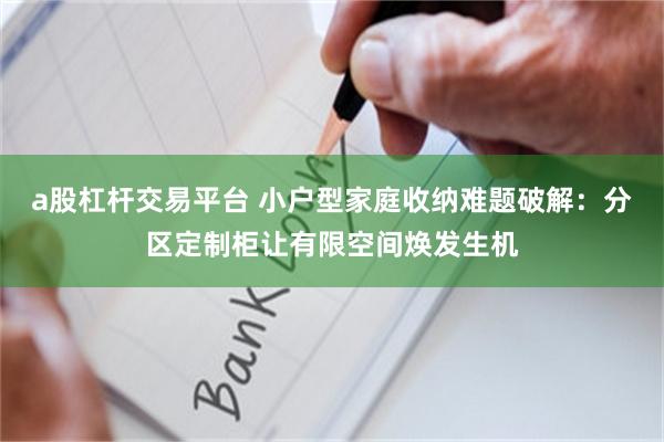 a股杠杆交易平台 小户型家庭收纳难题破解：分区定制柜让有限空间焕发生机