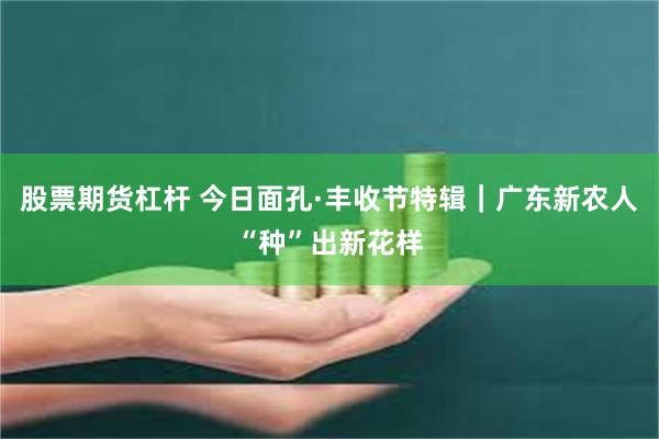 股票期货杠杆 今日面孔·丰收节特辑｜广东新农人“种”出新花样