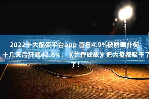 2022十大配资平台app 首日4.9%被群嘲扑街，十几天后狂飙42.6%，《兰香如故》把大盘都吸干了！