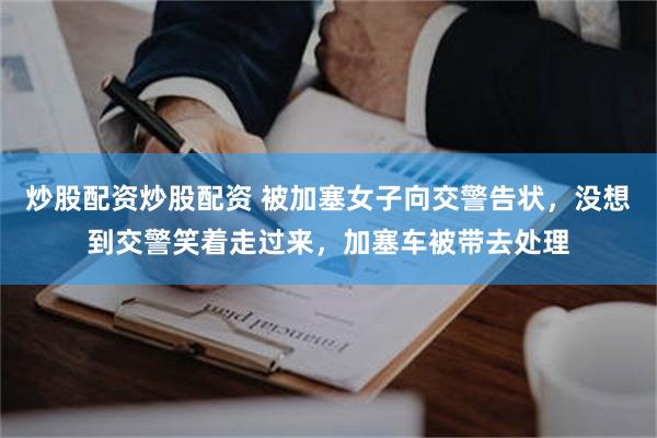 炒股配资炒股配资 被加塞女子向交警告状，没想到交警笑着走过来，加塞车被带去处理