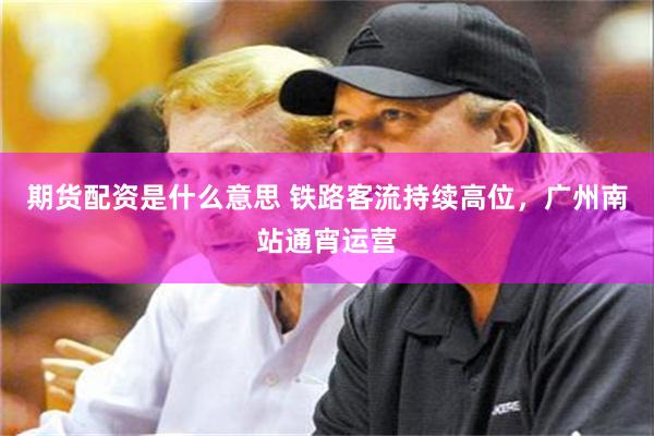 期货配资是什么意思 铁路客流持续高位，广州南站通宵运营