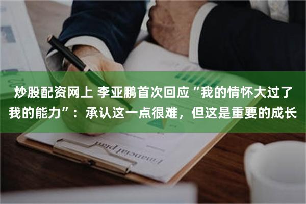 炒股配资网上 李亚鹏首次回应“我的情怀大过了我的能力”:承认这一点很难,但这是重要的成长