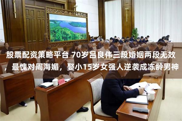 股票配资策略平台 70岁吕良伟三段婚姻两段无效，最愧对周海媚，娶小15岁女强人逆袭成冻龄男神