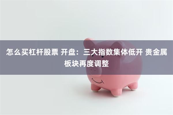 怎么买杠杆股票 开盘：三大指数集体低开 贵金属板块再度调整