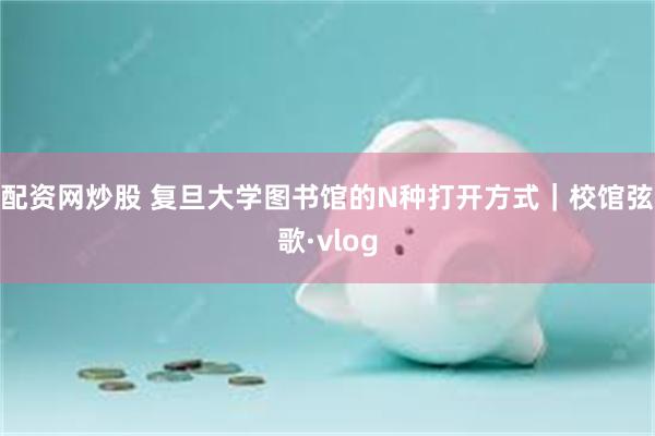 配资网炒股 复旦大学图书馆的N种打开方式｜校馆弦歌·vlog