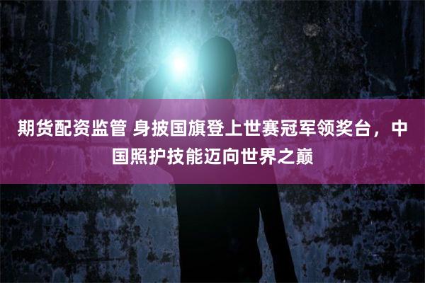 期货配资监管 身披国旗登上世赛冠军领奖台，中国照护技能迈向世界之巅
