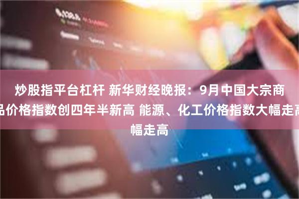 炒股指平台杠杆 新华财经晚报：9月中国大宗商品价格指数创四年半新高 能源、化工价格指数大幅走高