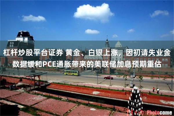 杠杆炒股平台证券 黄金、白银上涨，因初请失业金数据缓和PCE通胀带来的美联储加息预期重估