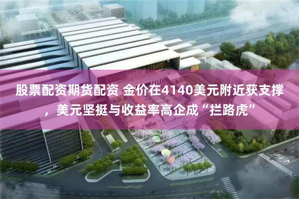 股票配资期货配资 金价在4140美元附近获支撑，美元坚挺与收益率高企成“拦路虎”