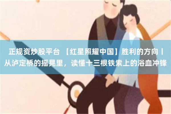 正规资炒股平台 【红星照耀中国】胜利的方向丨从泸定桥的摇晃里，读懂十三根铁索上的浴血冲锋