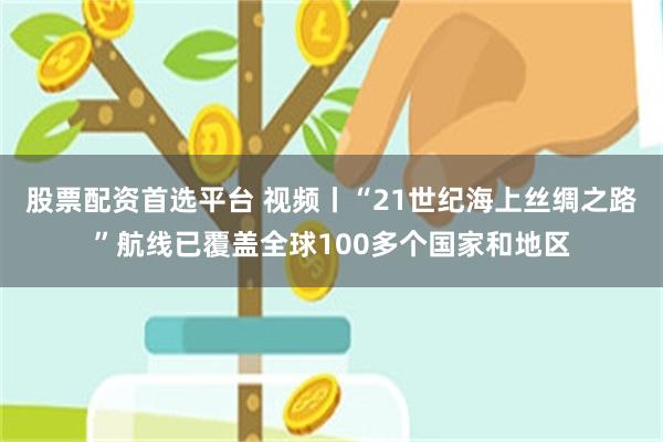 股票配资首选平台 视频丨“21世纪海上丝绸之路”航线已覆盖全球100多个国家和地区