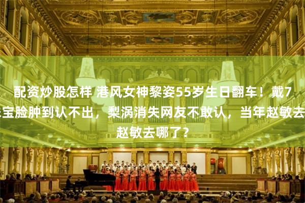 配资炒股怎样 港风女神黎姿55岁生日翻车！戴70万珠宝脸肿到认不出，梨涡消失网友不敢认，当年赵敏去哪了？