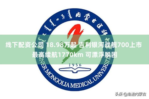 线下配资公司 18.98万起 吉利银河战舰700上市 最高续航1770km 可漂浮脱困