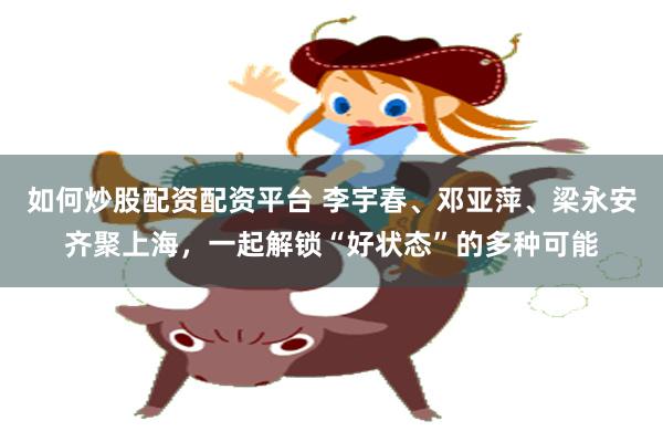 如何炒股配资配资平台 李宇春、邓亚萍、梁永安齐聚上海，一起解锁“好状态”的多种可能