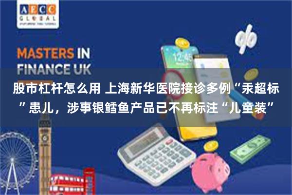 股市杠杆怎么用 上海新华医院接诊多例“汞超标”患儿，涉事银鳕鱼产品已不再标注“儿童装”