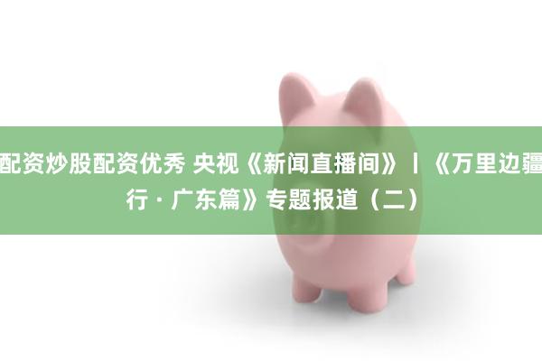 配资炒股配资优秀 央视《新闻直播间》丨《万里边疆行 · 广东篇》专题报道(二)