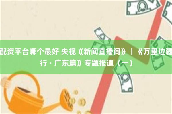 配资平台哪个最好 央视《新闻直播间》丨《万里边疆行 · 广东篇》专题报道(一)