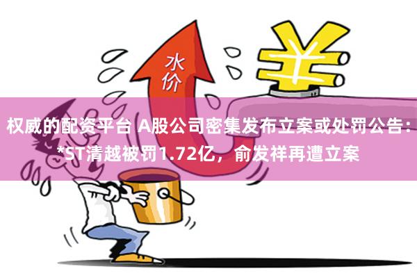 权威的配资平台 A股公司密集发布立案或处罚公告：*ST清越被罚1.72亿，俞发祥再遭立案