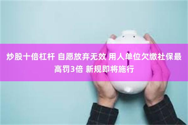 炒股十倍杠杆 自愿放弃无效 用人单位欠缴社保最高罚3倍 新规即将施行