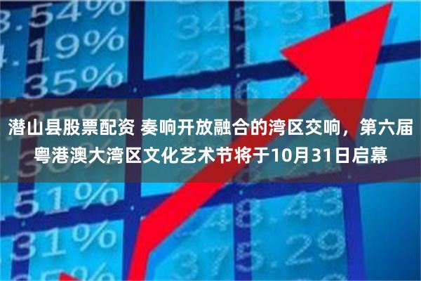 潜山县股票配资 奏响开放融合的湾区交响，第六届粤港澳大湾区文化艺术节将于10月31日启幕
