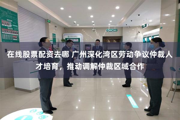 在线股票配资去哪 广州深化湾区劳动争议仲裁人才培育,推动调解仲裁区域合作