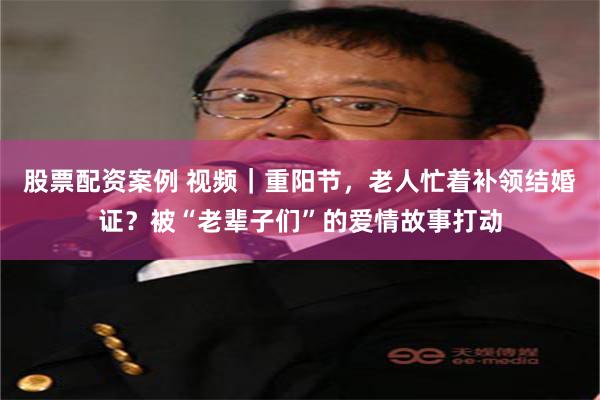 股票配资案例 视频｜重阳节，老人忙着补领结婚证？被“老辈子们”的爱情故事打动