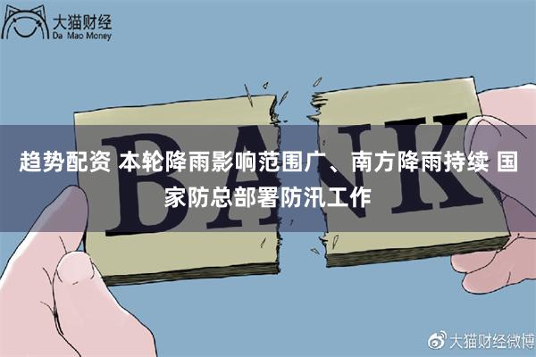 趋势配资 本轮降雨影响范围广、南方降雨持续 国家防总部署防汛工作