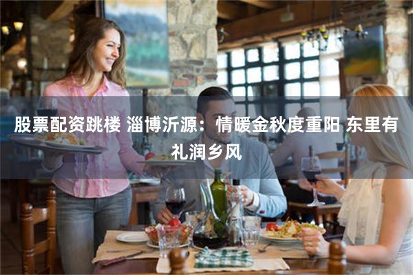 股票配资跳楼 淄博沂源：情暖金秋度重阳 东里有礼润乡风