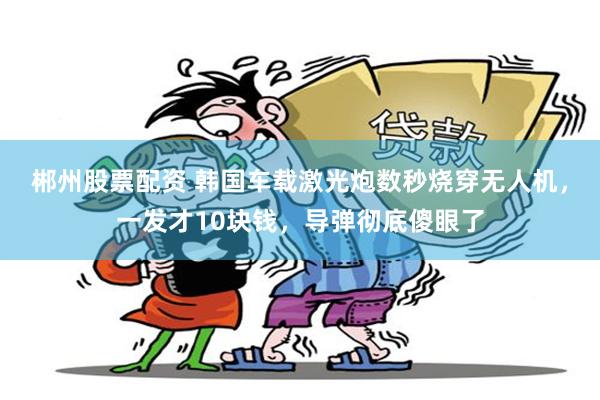 郴州股票配资 韩国车载激光炮数秒烧穿无人机,一发才10块钱,导弹彻底傻眼了